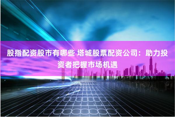 股指配资股市有哪些 塔城股票配资公司：助力投资者把握市场机遇