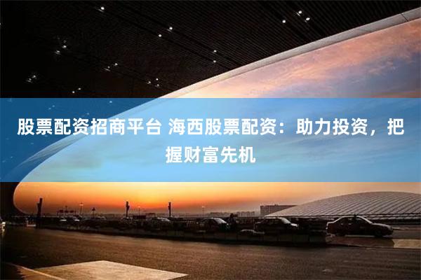 股票配资招商平台 海西股票配资：助力投资，把握财富先机