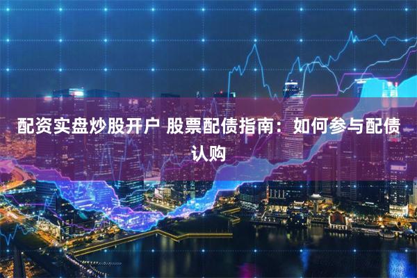配资实盘炒股开户 股票配债指南：如何参与配债认购