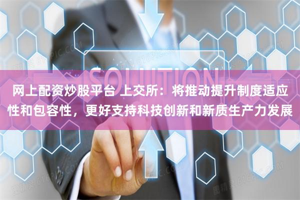 网上配资炒股平台 上交所：将推动提升制度适应性和包容性，更好支持科技创新和新质生产力发展