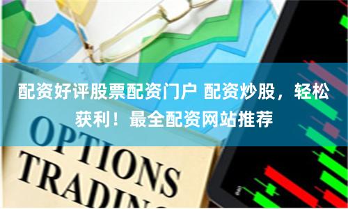 配资好评股票配资门户 配资炒股，轻松获利！最全配资网站推荐