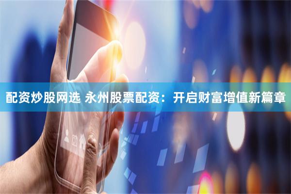 配资炒股网选 永州股票配资：开启财富增值新篇章