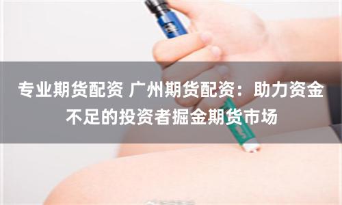 专业期货配资 广州期货配资：助力资金不足的投资者掘金期货市场