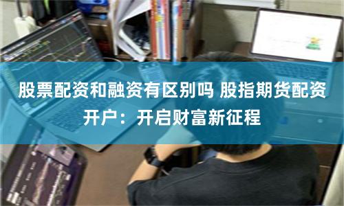 股票配资和融资有区别吗 股指期货配资开户：开启财富新征程