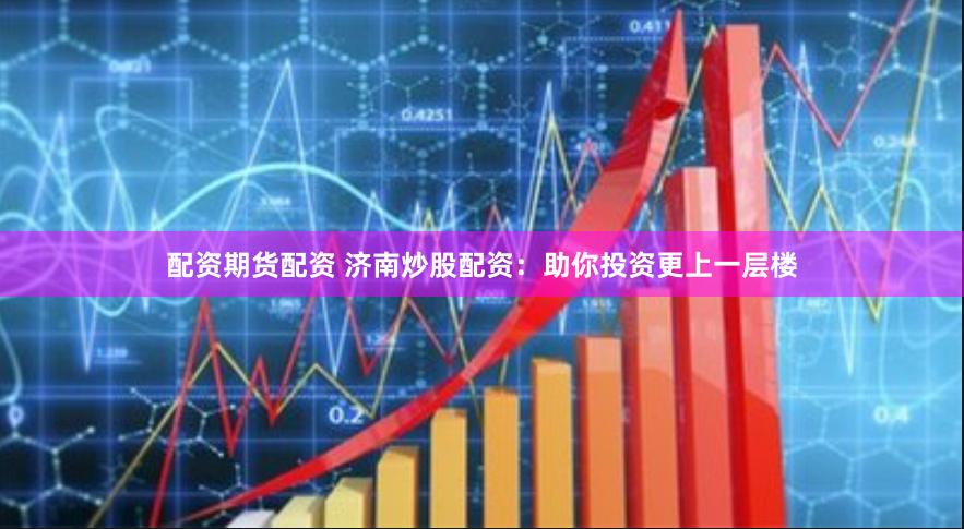配资期货配资 济南炒股配资：助你投资更上一层楼