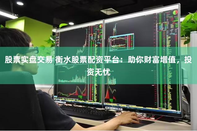 股票实盘交易 衡水股票配资平台：助你财富增值，投资无忧