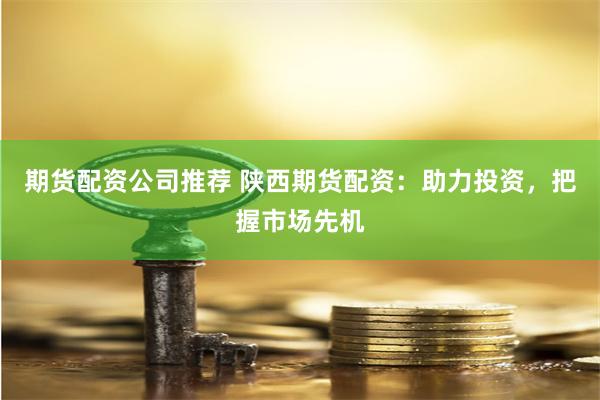 期货配资公司推荐 陕西期货配资：助力投资，把握市场先机