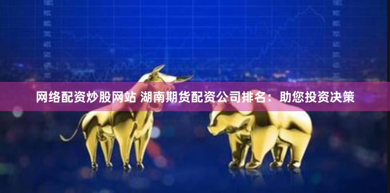 网络配资炒股网站 湖南期货配资公司排名：助您投资决策