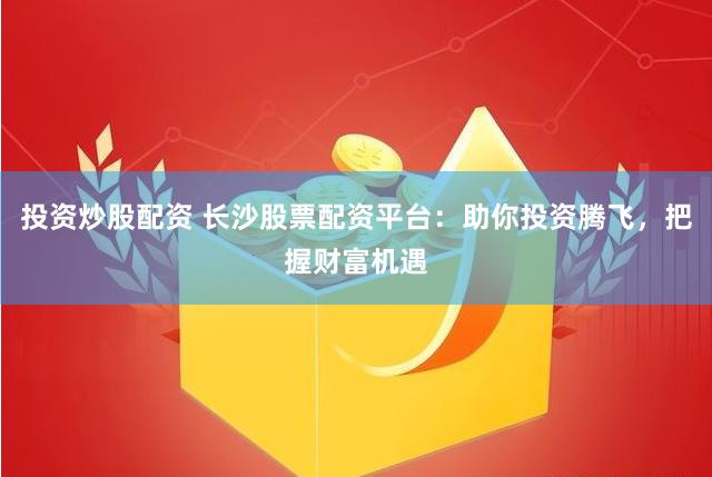 投资炒股配资 长沙股票配资平台：助你投资腾飞，把握财富机遇