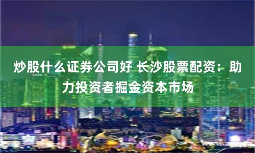 炒股什么证券公司好 长沙股票配资：助力投资者掘金资本市场