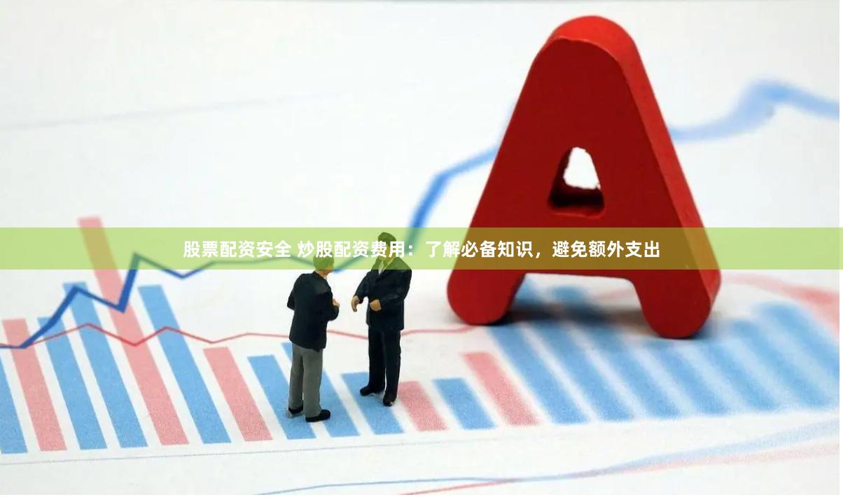 股票配资安全 炒股配资费用：了解必备知识，避免额外支出