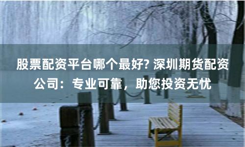 股票配资平台哪个最好? 深圳期货配资公司：专业可靠，助您投资无忧