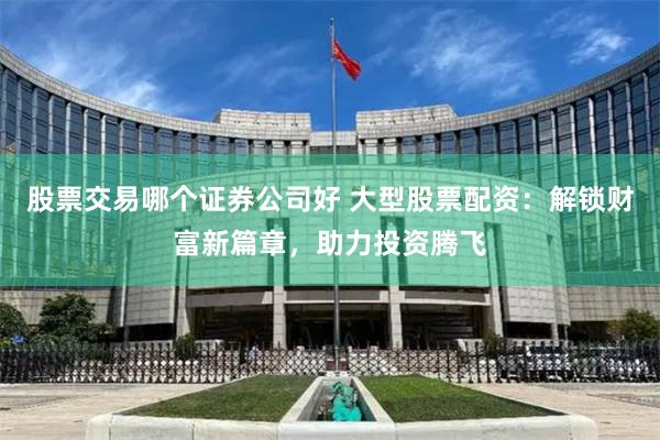 股票交易哪个证券公司好 大型股票配资：解锁财富新篇章，助力投资腾飞