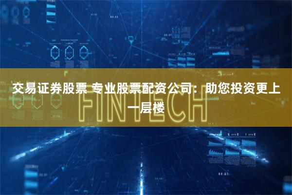 交易证券股票 专业股票配资公司：助您投资更上一层楼