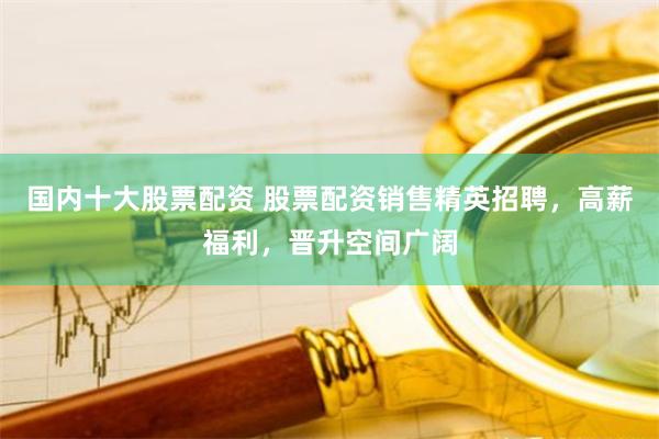 国内十大股票配资 股票配资销售精英招聘，高薪福利，晋升空间广阔