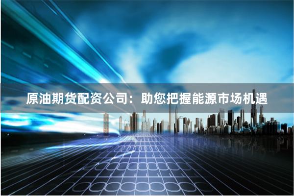 原油期货配资公司：助您把握能源市场机遇