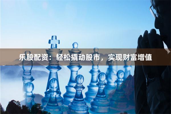 乐股配资:轻松撬动股市,实现财富增值