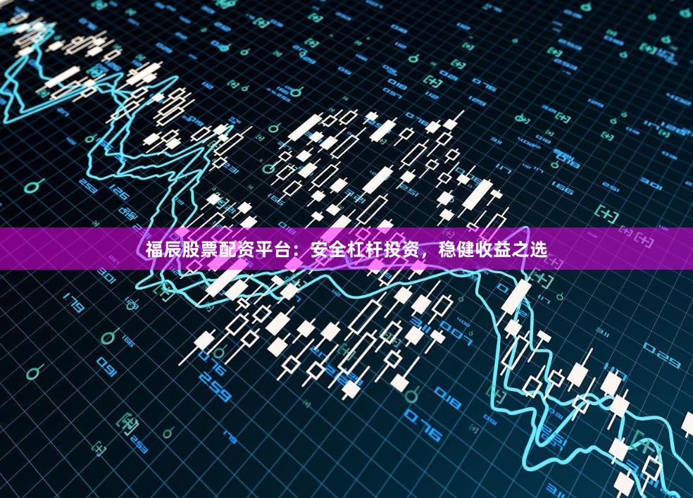福辰股票配资平台：安全杠杆投资，稳健收益之选